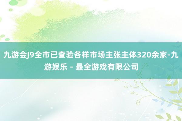 九游会J9全市已查验各样市场主张主体320余家-九游娱乐 - 最全游戏有限公司