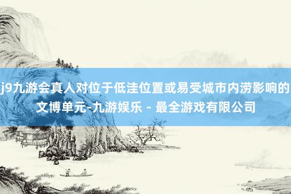 j9九游会真人对位于低洼位置或易受城市内涝影响的文博单元-九游娱乐 - 最全游戏有限公司