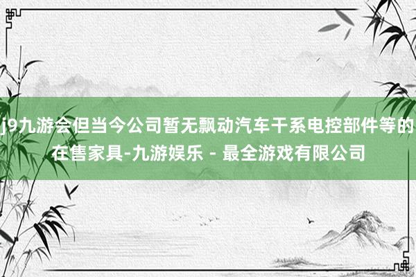 j9九游会但当今公司暂无飘动汽车干系电控部件等的在售家具-九游娱乐 - 最全游戏有限公司