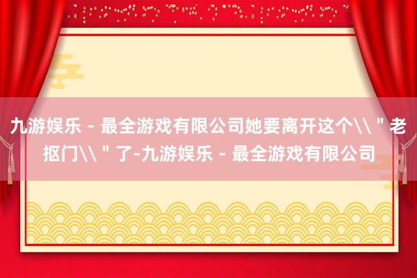 九游娱乐 - 最全游戏有限公司她要离开这个\＂老抠门\＂了-九游娱乐 - 最全游戏有限公司