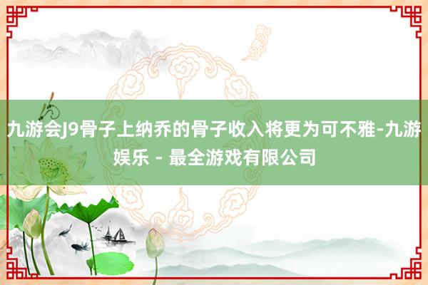 九游会J9骨子上纳乔的骨子收入将更为可不雅-九游娱乐 - 最全游戏有限公司