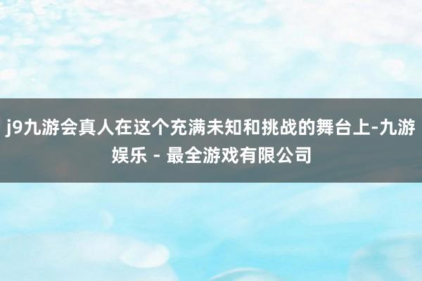 j9九游会真人在这个充满未知和挑战的舞台上-九游娱乐 - 最全游戏有限公司