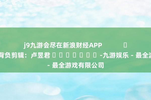 j9九游会尽在新浪财经APP            						背负剪辑：卢昱君 							-九游娱乐 - 最全游戏有限公司