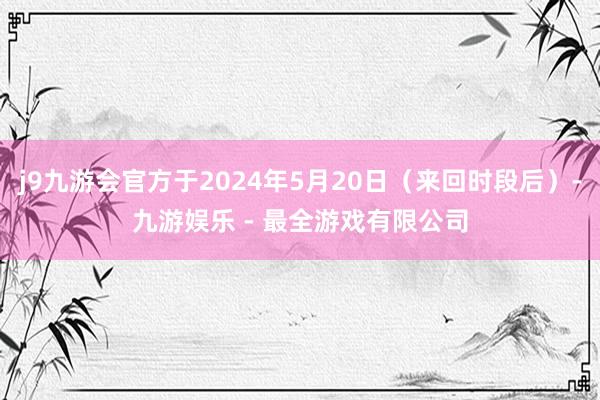 j9九游会官方于2024年5月20日（来回时段后）-九游娱乐 - 最全游戏有限公司