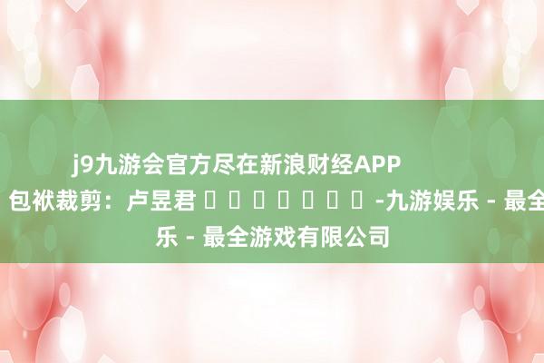 j9九游会官方尽在新浪财经APP            						包袱裁剪：卢昱君 							-九游娱乐 - 最全游戏有限公司