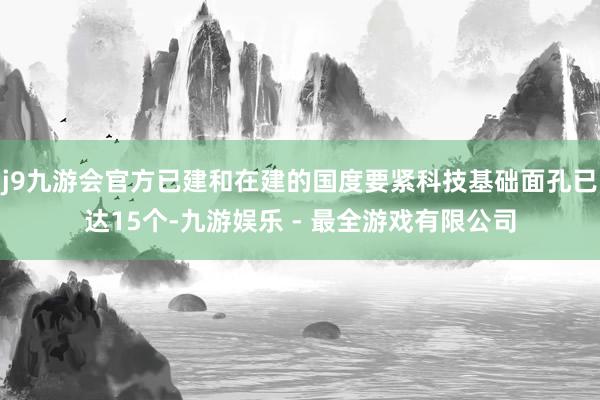 j9九游会官方已建和在建的国度要紧科技基础面孔已达15个-九游娱乐 - 最全游戏有限公司