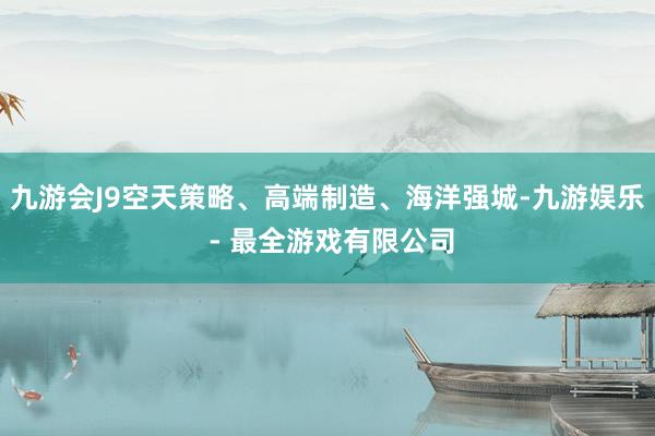 九游会J9空天策略、高端制造、海洋强城-九游娱乐 - 最全游戏有限公司