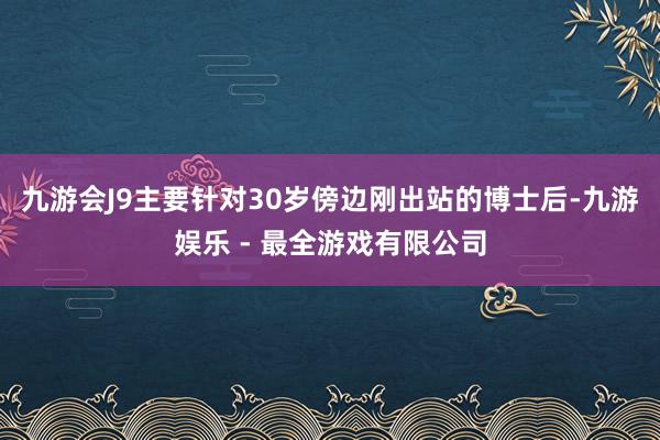 九游会J9主要针对30岁傍边刚出站的博士后-九游娱乐 - 最全游戏有限公司