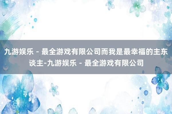 九游娱乐 - 最全游戏有限公司而我是最幸福的主东谈主-九游娱乐 - 最全游戏有限公司