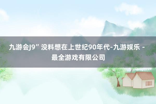 九游会J9”没料想在上世纪90年代-九游娱乐 - 最全游戏有限公司