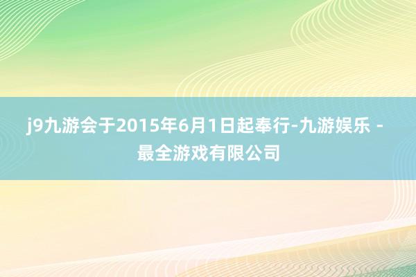 j9九游会于2015年6月1日起奉行-九游娱乐 - 最全游戏有限公司