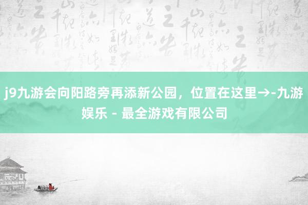 j9九游会向阳路旁再添新公园，位置在这里→-九游娱乐 - 最全游戏有限公司