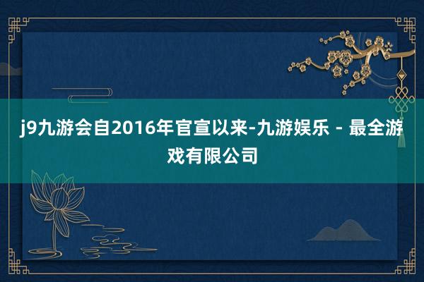 j9九游会自2016年官宣以来-九游娱乐 - 最全游戏有限公司