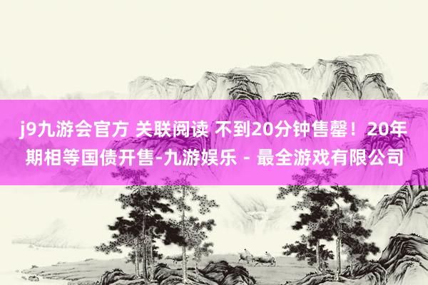 j9九游会官方 关联阅读 不到20分钟售罄！20年期相等国债开售-九游娱乐 - 最全游戏有限公司