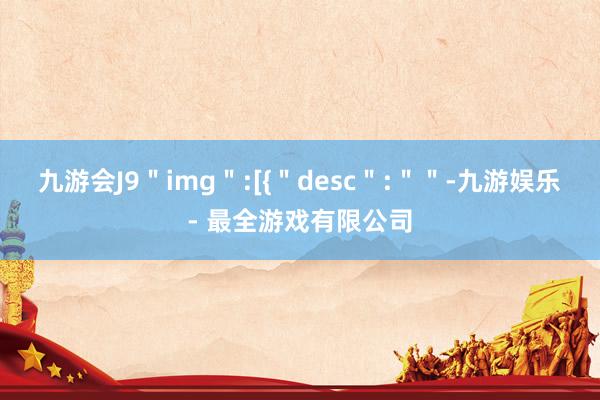 九游会J9＂img＂:[{＂desc＂:＂＂-九游娱乐 - 最全游戏有限公司