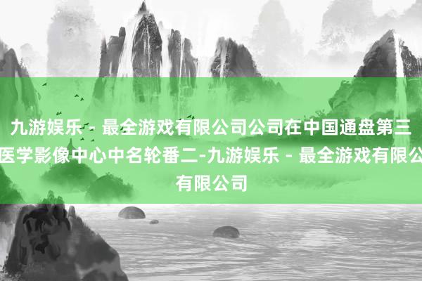 九游娱乐 - 最全游戏有限公司公司在中国通盘第三方医学影像中心中名轮番二-九游娱乐 - 最全游戏有限公司