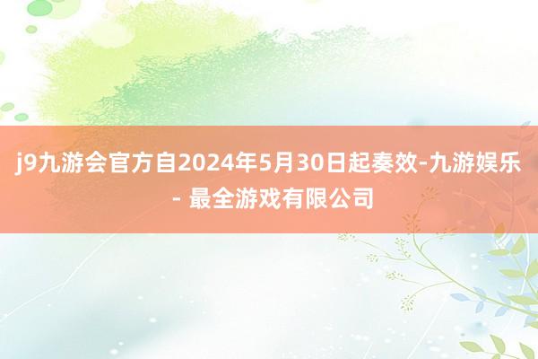 j9九游会官方自2024年5月30日起奏效-九游娱乐 - 最全游戏有限公司