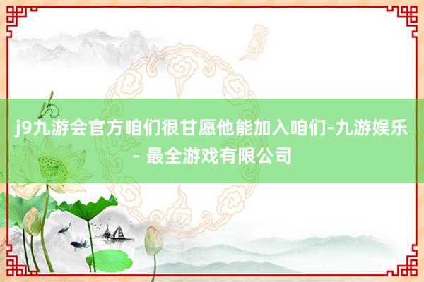 j9九游会官方咱们很甘愿他能加入咱们-九游娱乐 - 最全游戏有限公司