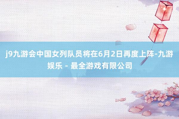 j9九游会中国女列队员将在6月2日再度上阵-九游娱乐 - 最全游戏有限公司