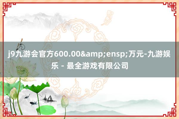 j9九游会官方600.00&ensp;万元-九游娱乐 - 最全游戏有限公司