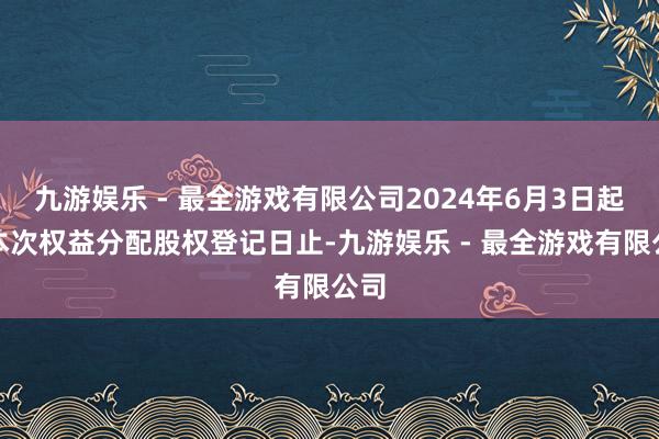 九游娱乐 - 最全游戏有限公司2024年6月3日起至本次权益分配股权登记日止-九游娱乐 - 最全游戏有限公司