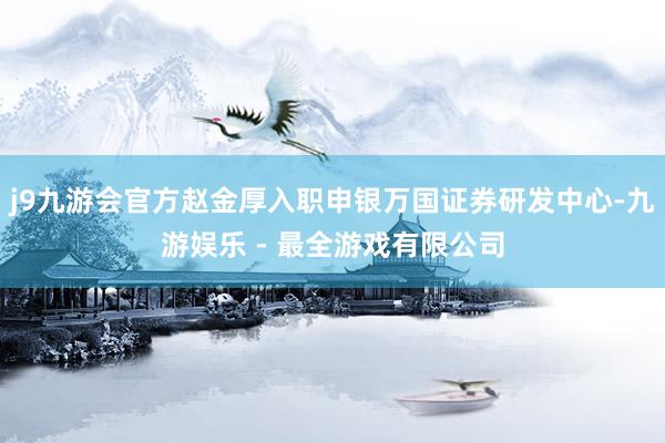 j9九游会官方赵金厚入职申银万国证券研发中心-九游娱乐 - 最全游戏有限公司