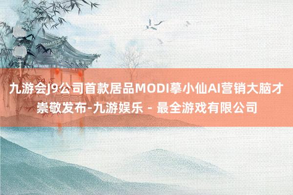 九游会J9公司首款居品MODI摹小仙AI营销大脑才崇敬发布-九游娱乐 - 最全游戏有限公司