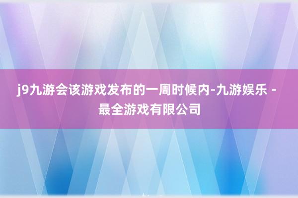 j9九游会该游戏发布的一周时候内-九游娱乐 - 最全游戏有限公司