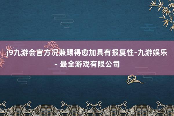 j9九游会官方况兼踢得愈加具有报复性-九游娱乐 - 最全游戏有限公司