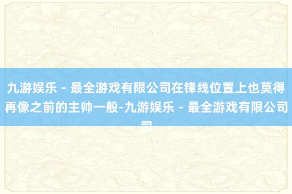 九游娱乐 - 最全游戏有限公司在锋线位置上也莫得再像之前的主帅一般-九游娱乐 - 最全游戏有限公司