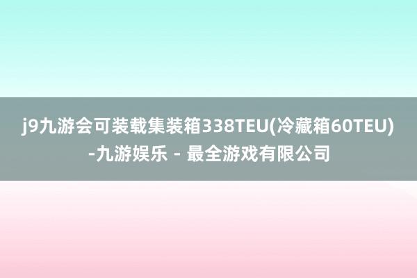 j9九游会可装载集装箱338TEU(冷藏箱60TEU)-九游娱乐 - 最全游戏有限公司