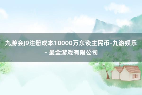 九游会J9注册成本10000万东谈主民币-九游娱乐 - 最全游戏有限公司