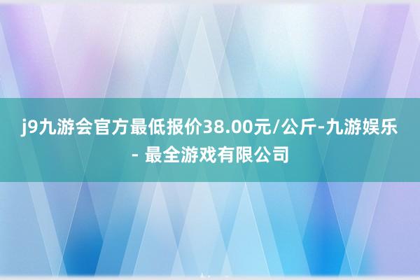 j9九游会官方最低报价38.00元/公斤-九游娱乐 - 最全游戏有限公司