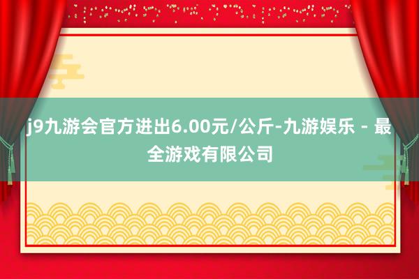 j9九游会官方进出6.00元/公斤-九游娱乐 - 最全游戏有限公司