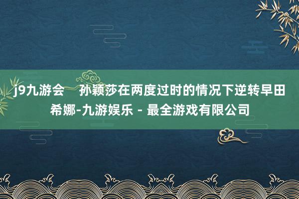 j9九游会    孙颖莎在两度过时的情况下逆转早田希娜-九游娱乐 - 最全游戏有限公司