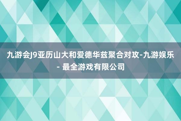 九游会J9亚历山大和爱德华兹聚合对攻-九游娱乐 - 最全游戏有限公司