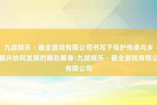 九游娱乐 - 最全游戏有限公司书写下保护传承与乡村振兴协同发展的精彩篇章-九游娱乐 - 最全游戏有限公司