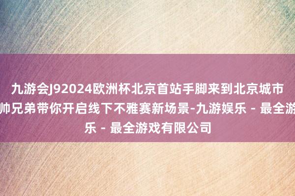 九游会J92024欧洲杯北京首站手脚来到北京城市副中心，超帅兄弟带你开启线下不雅赛新场景-九游娱乐 - 最全游戏有限公司