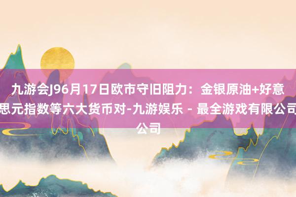 九游会J96月17日欧市守旧阻力：金银原油+好意思元指数等六大货币对-九游娱乐 - 最全游戏有限公司