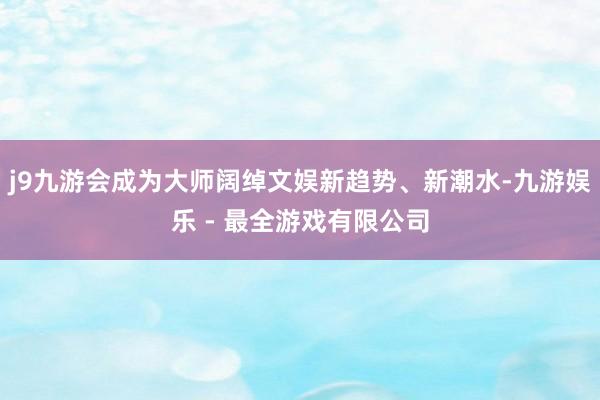 j9九游会成为大师阔绰文娱新趋势、新潮水-九游娱乐 - 最全游戏有限公司