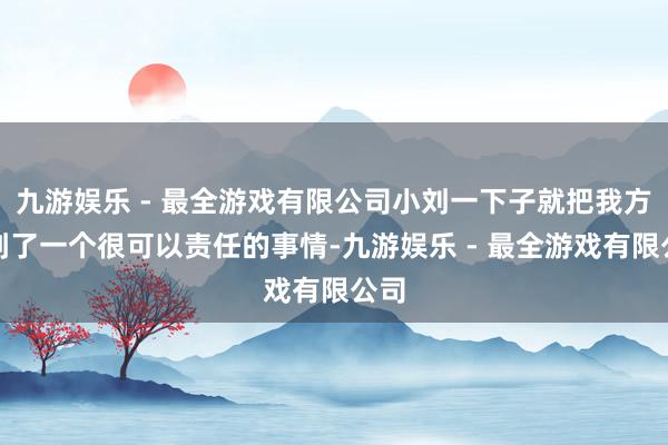 九游娱乐 - 最全游戏有限公司小刘一下子就把我方找到了一个很可以责任的事情-九游娱乐 - 最全游戏有限公司