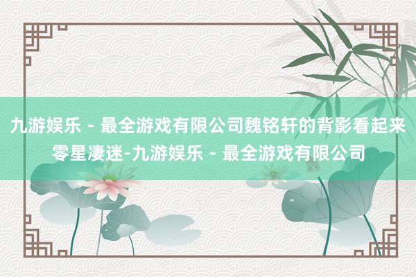 九游娱乐 - 最全游戏有限公司魏铭轩的背影看起来零星凄迷-九游娱乐 - 最全游戏有限公司