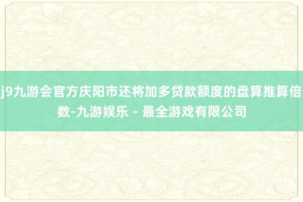 j9九游会官方庆阳市还将加多贷款额度的盘算推算倍数-九游娱乐 - 最全游戏有限公司