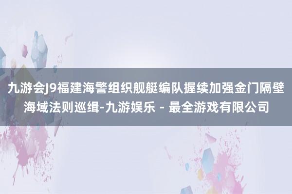 九游会J9福建海警组织舰艇编队握续加强金门隔壁海域法则巡缉-九游娱乐 - 最全游戏有限公司