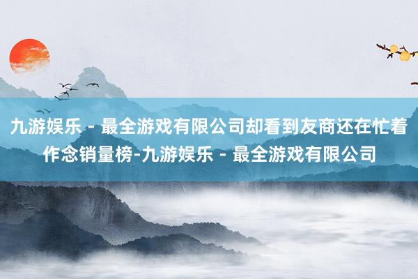 九游娱乐 - 最全游戏有限公司却看到友商还在忙着作念销量榜-九游娱乐 - 最全游戏有限公司