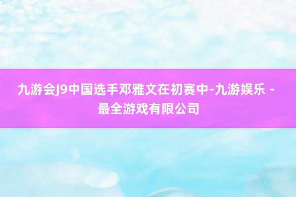 九游会J9中国选手邓雅文在初赛中-九游娱乐 - 最全游戏有限公司