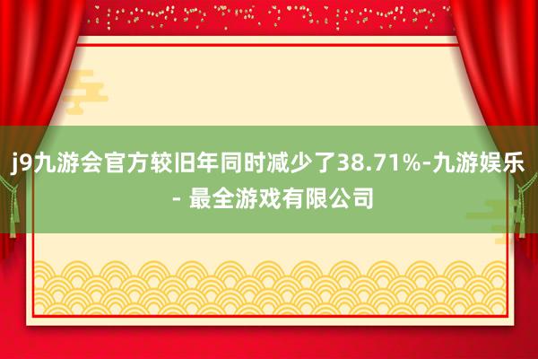 j9九游会官方较旧年同时减少了38.71%-九游娱乐 - 最全游戏有限公司