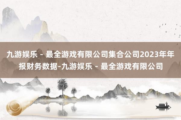 九游娱乐 - 最全游戏有限公司集合公司2023年年报财务数据-九游娱乐 - 最全游戏有限公司