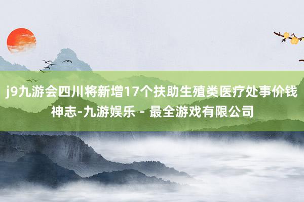 j9九游会四川将新增17个扶助生殖类医疗处事价钱神志-九游娱乐 - 最全游戏有限公司