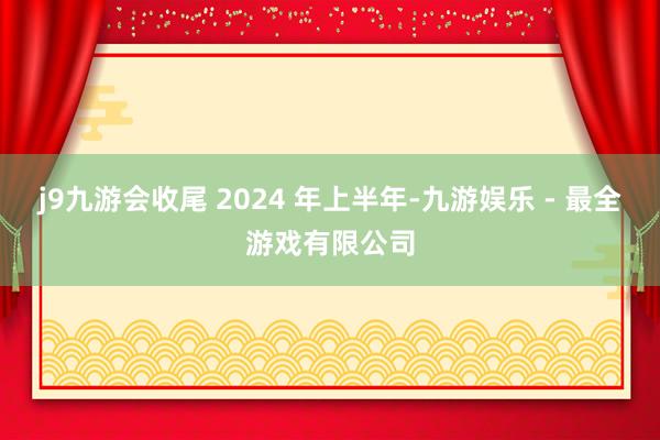 j9九游会收尾 2024 年上半年-九游娱乐 - 最全游戏有限公司